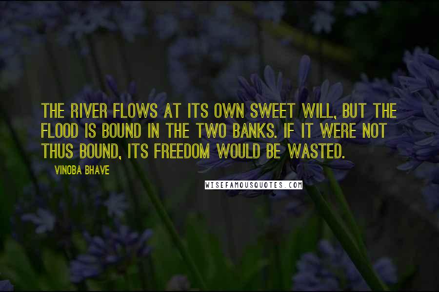 Vinoba Bhave Quotes: The river flows at its own sweet will, but the flood is bound in the two banks. If it were not thus bound, its freedom would be wasted.