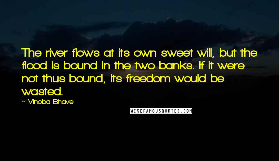 Vinoba Bhave Quotes: The river flows at its own sweet will, but the flood is bound in the two banks. If it were not thus bound, its freedom would be wasted.