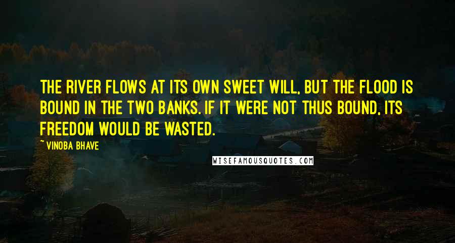 Vinoba Bhave Quotes: The river flows at its own sweet will, but the flood is bound in the two banks. If it were not thus bound, its freedom would be wasted.