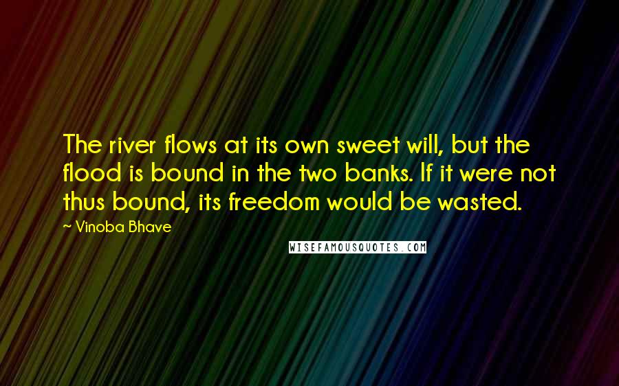 Vinoba Bhave Quotes: The river flows at its own sweet will, but the flood is bound in the two banks. If it were not thus bound, its freedom would be wasted.