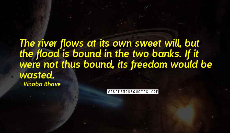 Vinoba Bhave Quotes: The river flows at its own sweet will, but the flood is bound in the two banks. If it were not thus bound, its freedom would be wasted.