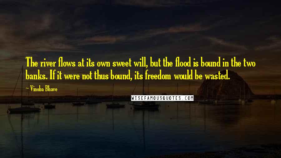 Vinoba Bhave Quotes: The river flows at its own sweet will, but the flood is bound in the two banks. If it were not thus bound, its freedom would be wasted.