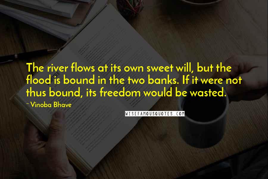 Vinoba Bhave Quotes: The river flows at its own sweet will, but the flood is bound in the two banks. If it were not thus bound, its freedom would be wasted.