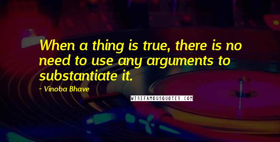 Vinoba Bhave Quotes: When a thing is true, there is no need to use any arguments to substantiate it.