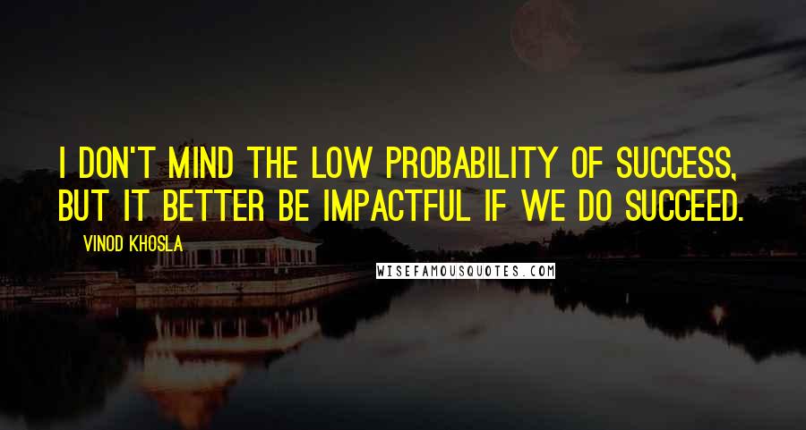 Vinod Khosla Quotes: I don't mind the low probability of success, but it better be impactful if we do succeed.