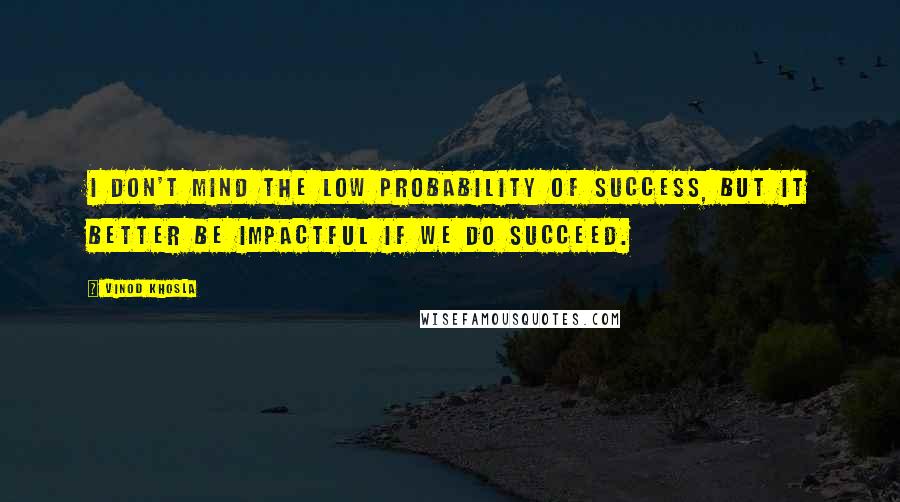 Vinod Khosla Quotes: I don't mind the low probability of success, but it better be impactful if we do succeed.