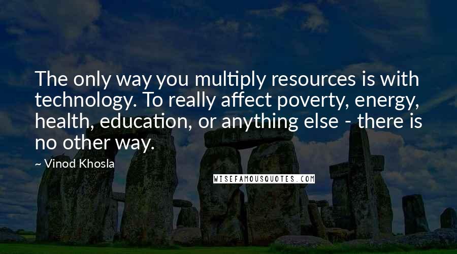 Vinod Khosla Quotes: The only way you multiply resources is with technology. To really affect poverty, energy, health, education, or anything else - there is no other way.