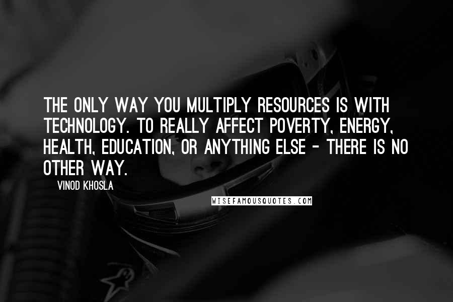 Vinod Khosla Quotes: The only way you multiply resources is with technology. To really affect poverty, energy, health, education, or anything else - there is no other way.