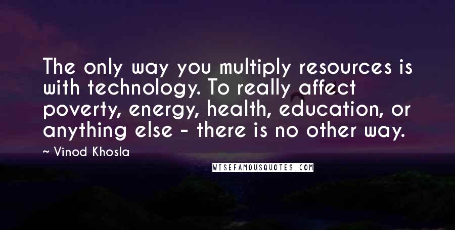 Vinod Khosla Quotes: The only way you multiply resources is with technology. To really affect poverty, energy, health, education, or anything else - there is no other way.