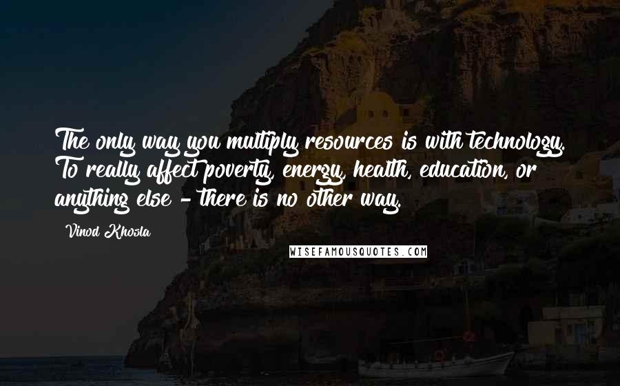 Vinod Khosla Quotes: The only way you multiply resources is with technology. To really affect poverty, energy, health, education, or anything else - there is no other way.