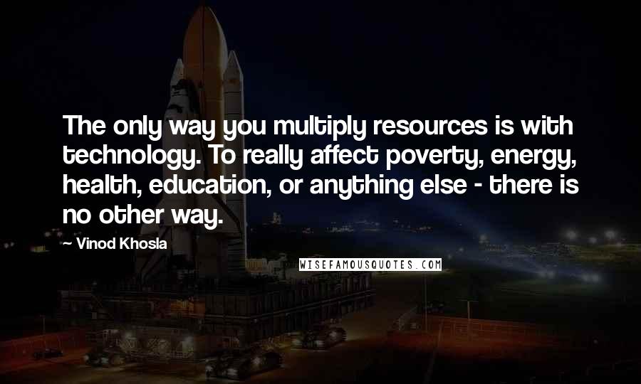 Vinod Khosla Quotes: The only way you multiply resources is with technology. To really affect poverty, energy, health, education, or anything else - there is no other way.