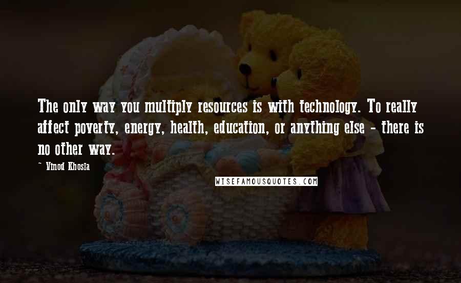 Vinod Khosla Quotes: The only way you multiply resources is with technology. To really affect poverty, energy, health, education, or anything else - there is no other way.