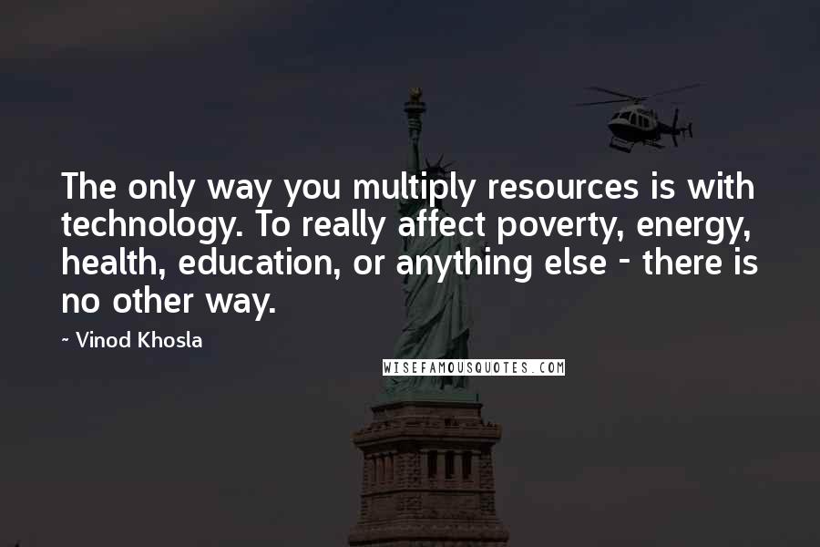 Vinod Khosla Quotes: The only way you multiply resources is with technology. To really affect poverty, energy, health, education, or anything else - there is no other way.