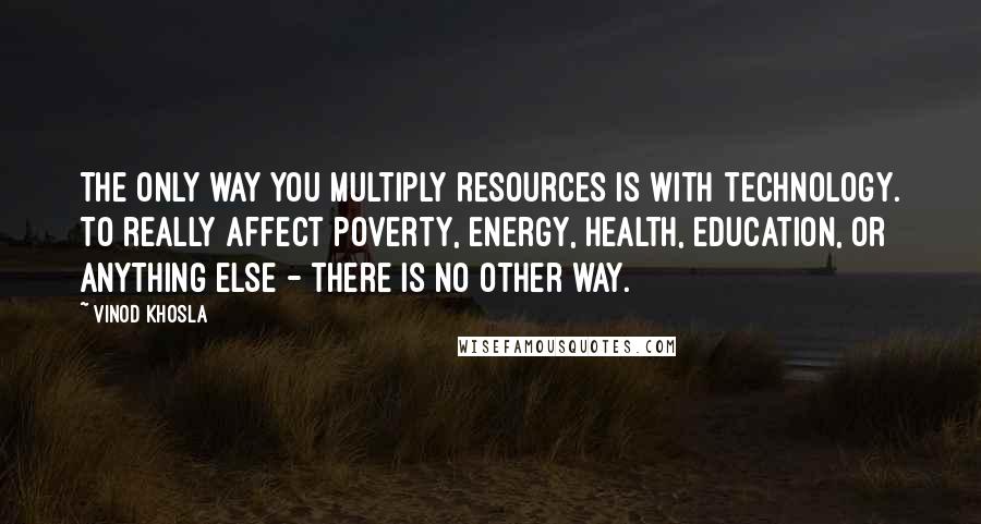 Vinod Khosla Quotes: The only way you multiply resources is with technology. To really affect poverty, energy, health, education, or anything else - there is no other way.
