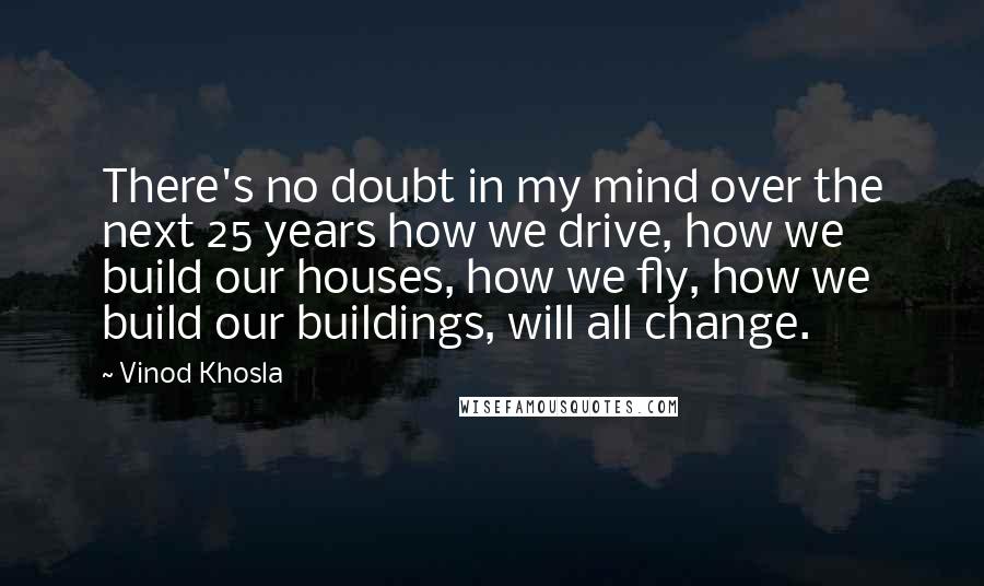 Vinod Khosla Quotes: There's no doubt in my mind over the next 25 years how we drive, how we build our houses, how we fly, how we build our buildings, will all change.