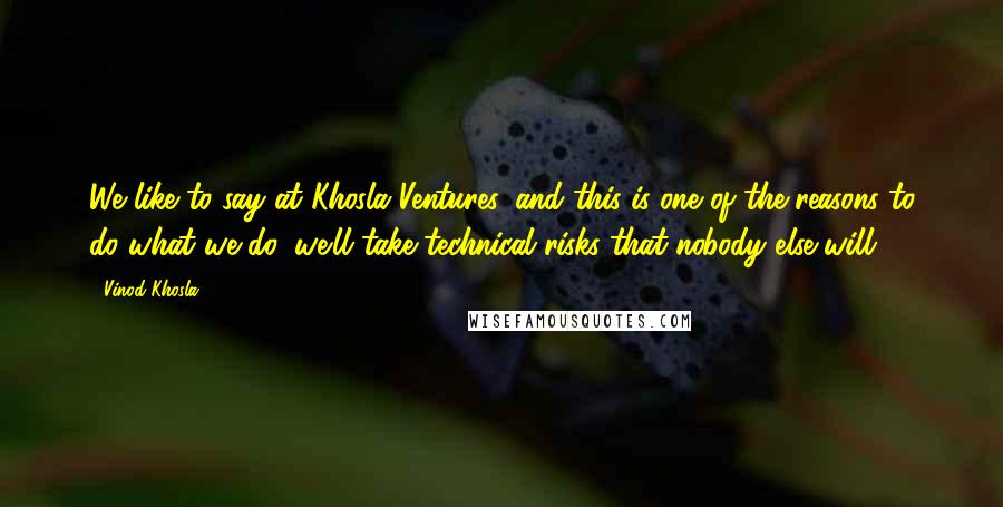 Vinod Khosla Quotes: We like to say at Khosla Ventures, and this is one of the reasons to do what we do, we'll take technical risks that nobody else will.