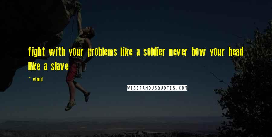 Vinod Quotes: fight with your problems like a soldier never bow your head like a slave