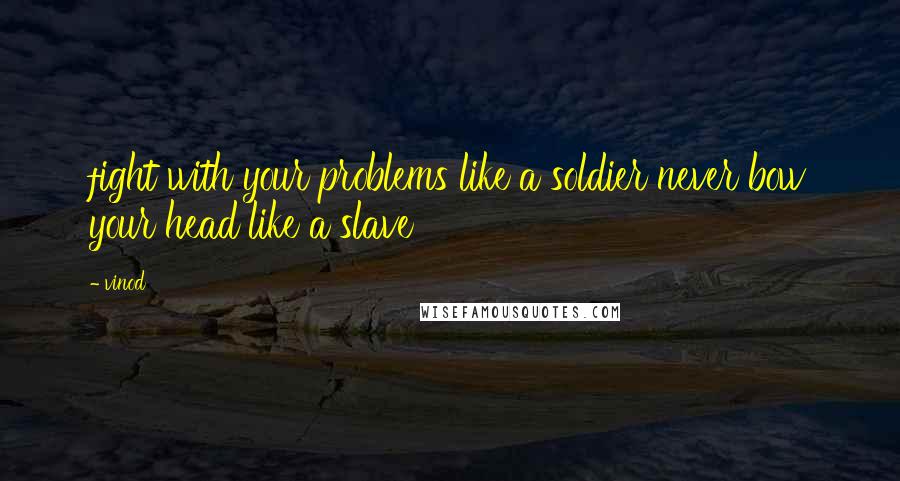 Vinod Quotes: fight with your problems like a soldier never bow your head like a slave