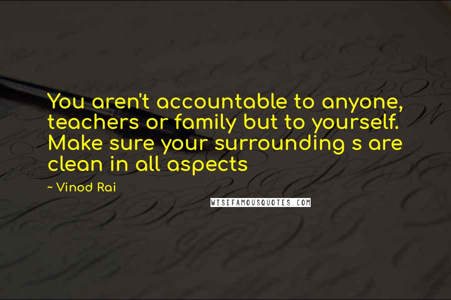 Vinod Rai Quotes: You aren't accountable to anyone, teachers or family but to yourself. Make sure your surrounding s are clean in all aspects