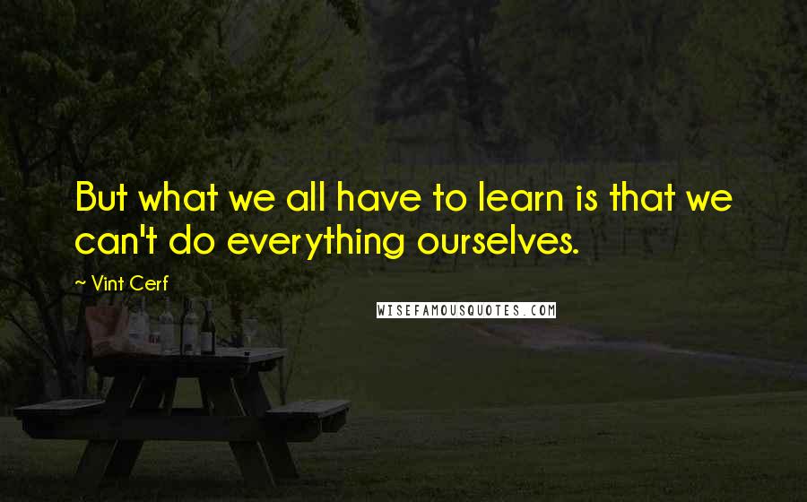 Vint Cerf Quotes: But what we all have to learn is that we can't do everything ourselves.