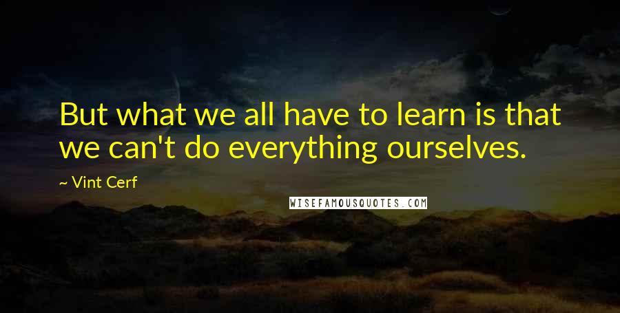 Vint Cerf Quotes: But what we all have to learn is that we can't do everything ourselves.