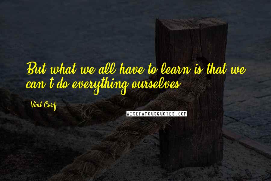 Vint Cerf Quotes: But what we all have to learn is that we can't do everything ourselves.