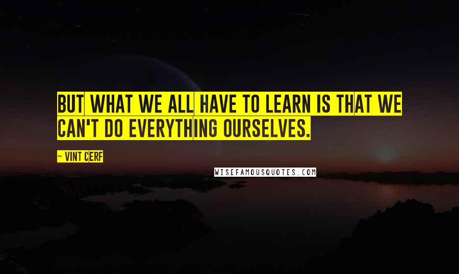 Vint Cerf Quotes: But what we all have to learn is that we can't do everything ourselves.