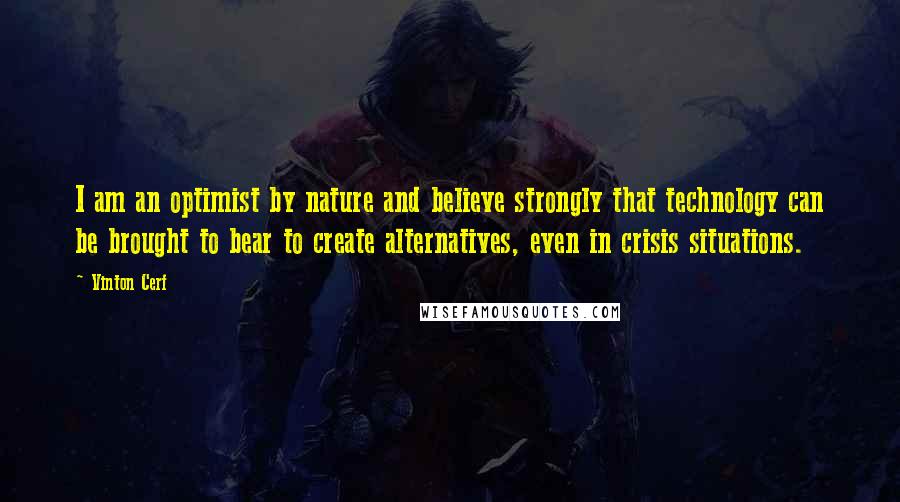 Vinton Cerf Quotes: I am an optimist by nature and believe strongly that technology can be brought to bear to create alternatives, even in crisis situations.