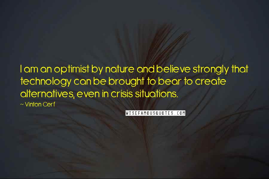 Vinton Cerf Quotes: I am an optimist by nature and believe strongly that technology can be brought to bear to create alternatives, even in crisis situations.