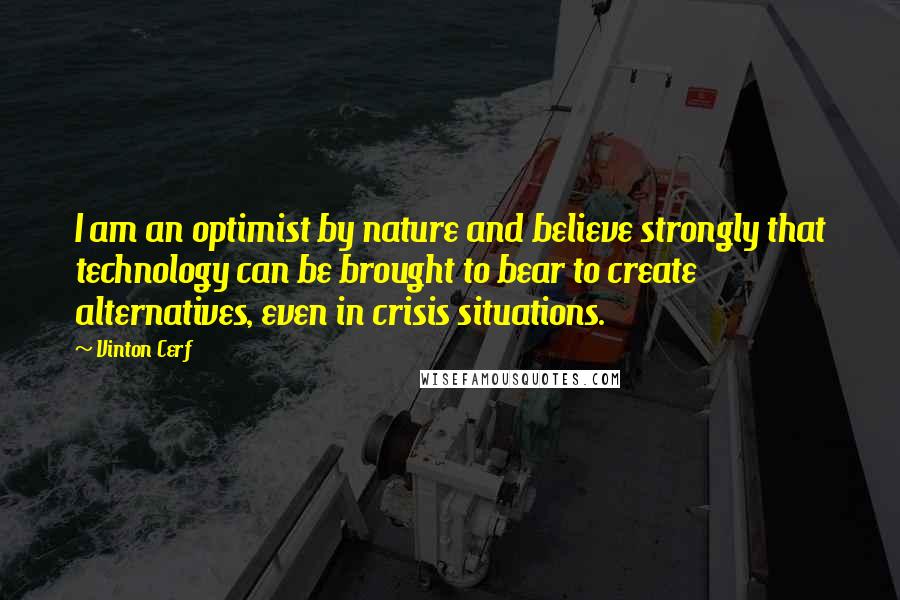 Vinton Cerf Quotes: I am an optimist by nature and believe strongly that technology can be brought to bear to create alternatives, even in crisis situations.