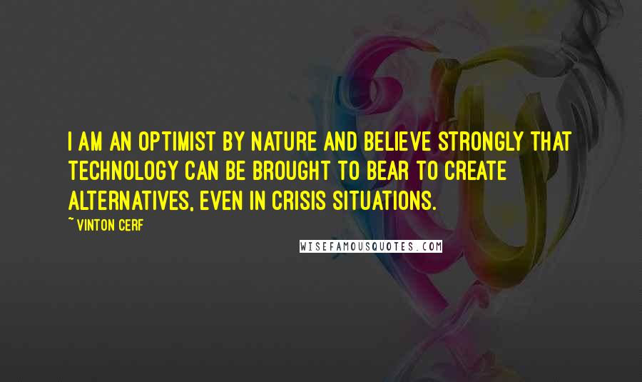 Vinton Cerf Quotes: I am an optimist by nature and believe strongly that technology can be brought to bear to create alternatives, even in crisis situations.