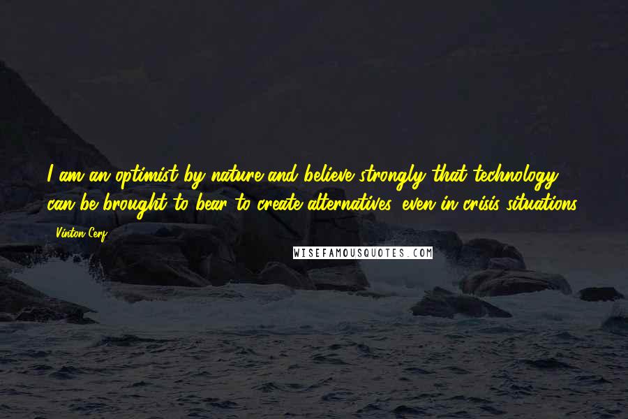 Vinton Cerf Quotes: I am an optimist by nature and believe strongly that technology can be brought to bear to create alternatives, even in crisis situations.