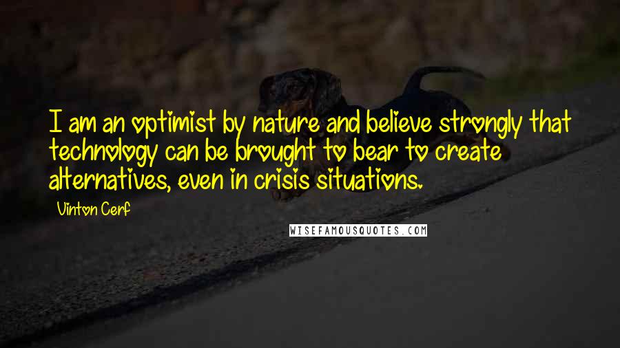 Vinton Cerf Quotes: I am an optimist by nature and believe strongly that technology can be brought to bear to create alternatives, even in crisis situations.