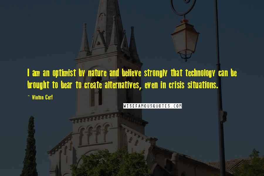 Vinton Cerf Quotes: I am an optimist by nature and believe strongly that technology can be brought to bear to create alternatives, even in crisis situations.