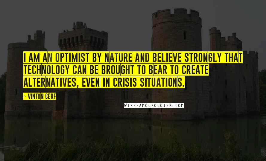Vinton Cerf Quotes: I am an optimist by nature and believe strongly that technology can be brought to bear to create alternatives, even in crisis situations.