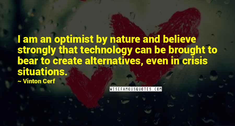 Vinton Cerf Quotes: I am an optimist by nature and believe strongly that technology can be brought to bear to create alternatives, even in crisis situations.