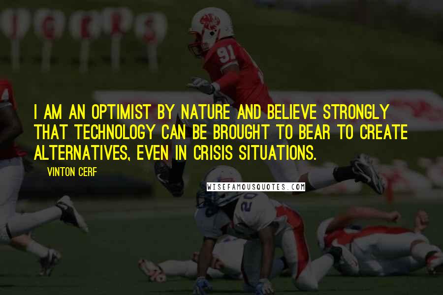 Vinton Cerf Quotes: I am an optimist by nature and believe strongly that technology can be brought to bear to create alternatives, even in crisis situations.