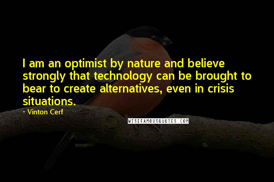 Vinton Cerf Quotes: I am an optimist by nature and believe strongly that technology can be brought to bear to create alternatives, even in crisis situations.