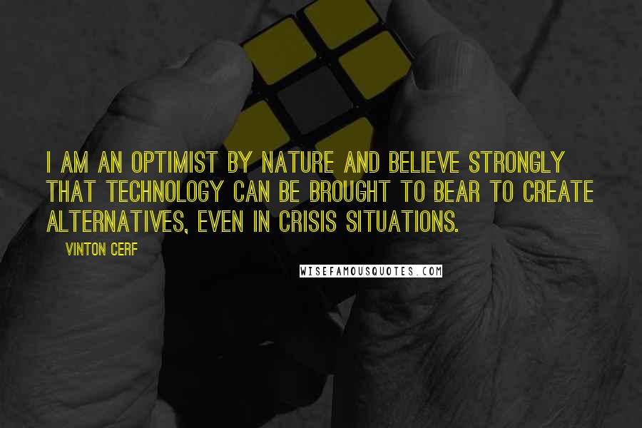 Vinton Cerf Quotes: I am an optimist by nature and believe strongly that technology can be brought to bear to create alternatives, even in crisis situations.