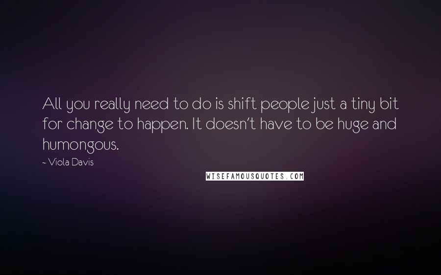 Viola Davis Quotes: All you really need to do is shift people just a tiny bit for change to happen. It doesn't have to be huge and humongous.
