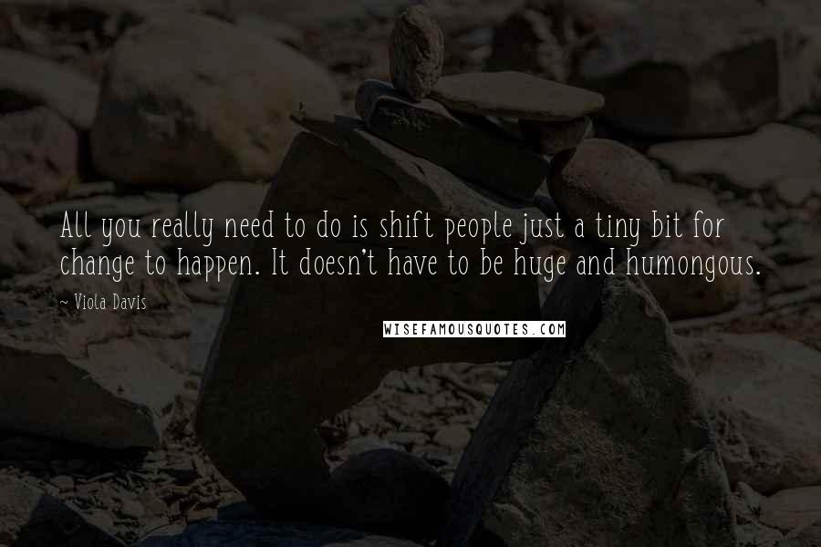 Viola Davis Quotes: All you really need to do is shift people just a tiny bit for change to happen. It doesn't have to be huge and humongous.