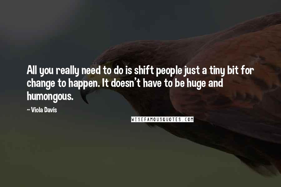 Viola Davis Quotes: All you really need to do is shift people just a tiny bit for change to happen. It doesn't have to be huge and humongous.