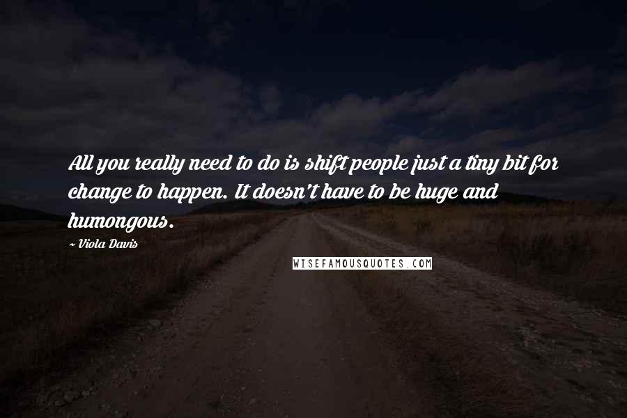 Viola Davis Quotes: All you really need to do is shift people just a tiny bit for change to happen. It doesn't have to be huge and humongous.