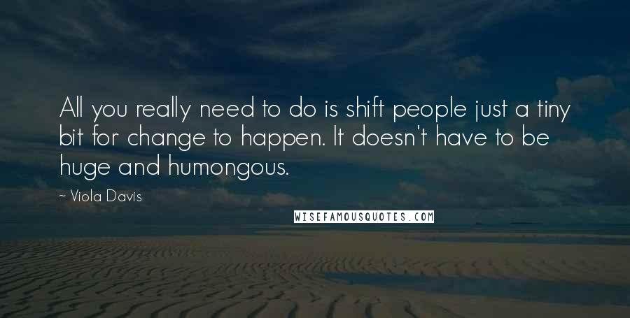 Viola Davis Quotes: All you really need to do is shift people just a tiny bit for change to happen. It doesn't have to be huge and humongous.