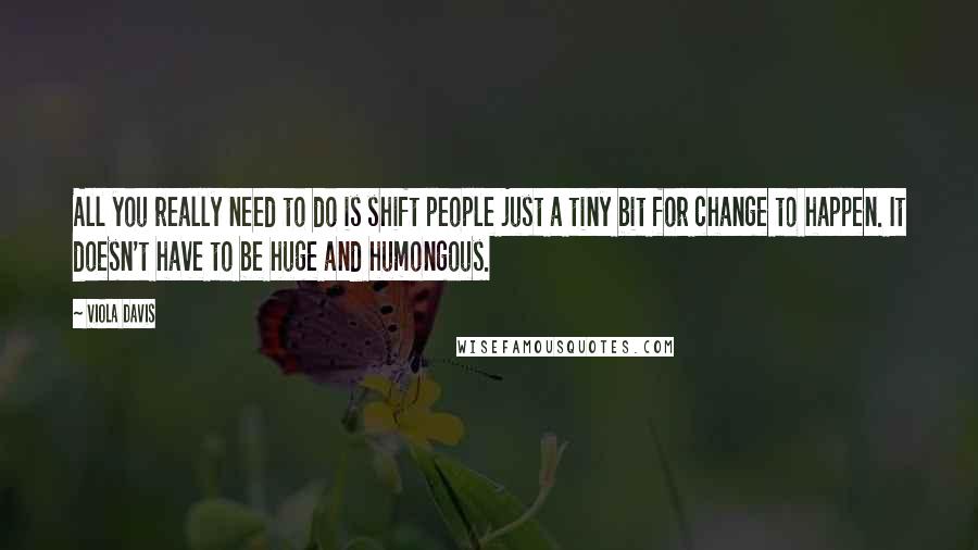 Viola Davis Quotes: All you really need to do is shift people just a tiny bit for change to happen. It doesn't have to be huge and humongous.