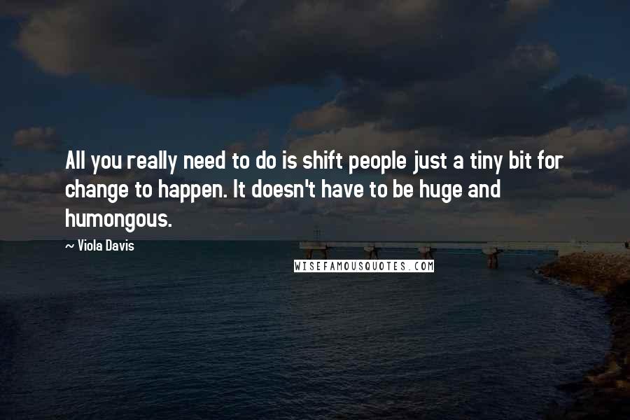 Viola Davis Quotes: All you really need to do is shift people just a tiny bit for change to happen. It doesn't have to be huge and humongous.