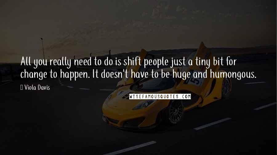 Viola Davis Quotes: All you really need to do is shift people just a tiny bit for change to happen. It doesn't have to be huge and humongous.