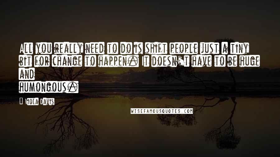 Viola Davis Quotes: All you really need to do is shift people just a tiny bit for change to happen. It doesn't have to be huge and humongous.