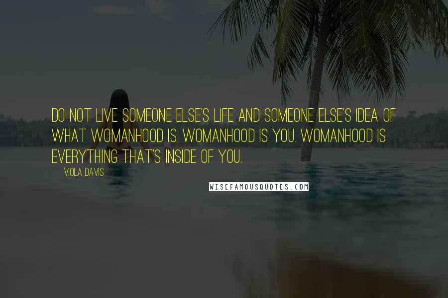 Viola Davis Quotes: Do not live someone else's life and someone else's idea of what womanhood is. Womanhood is you. Womanhood is everything that's inside of you.