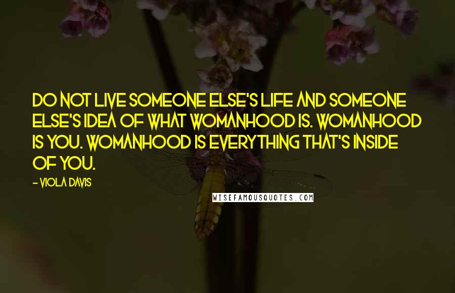 Viola Davis Quotes: Do not live someone else's life and someone else's idea of what womanhood is. Womanhood is you. Womanhood is everything that's inside of you.